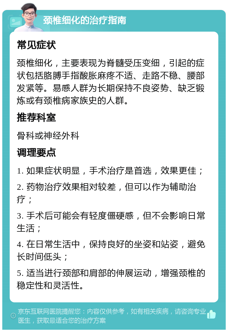 颈椎细化的治疗指南 常见症状 颈椎细化，主要表现为脊髓受压变细，引起的症状包括胳膊手指酸胀麻疼不适、走路不稳、腰部发紧等。易感人群为长期保持不良姿势、缺乏锻炼或有颈椎病家族史的人群。 推荐科室 骨科或神经外科 调理要点 1. 如果症状明显，手术治疗是首选，效果更佳； 2. 药物治疗效果相对较差，但可以作为辅助治疗； 3. 手术后可能会有轻度僵硬感，但不会影响日常生活； 4. 在日常生活中，保持良好的坐姿和站姿，避免长时间低头； 5. 适当进行颈部和肩部的伸展运动，增强颈椎的稳定性和灵活性。