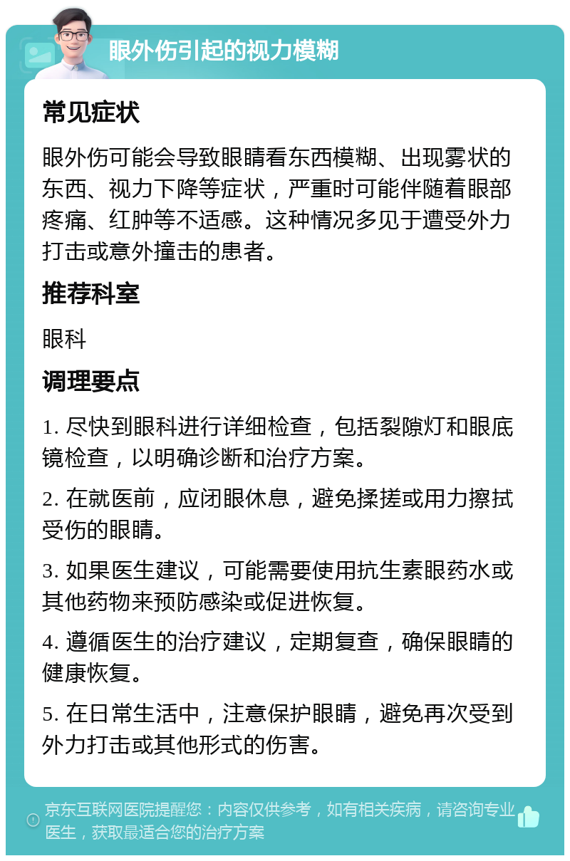 眼外伤引起的视力模糊 常见症状 眼外伤可能会导致眼睛看东西模糊、出现雾状的东西、视力下降等症状，严重时可能伴随着眼部疼痛、红肿等不适感。这种情况多见于遭受外力打击或意外撞击的患者。 推荐科室 眼科 调理要点 1. 尽快到眼科进行详细检查，包括裂隙灯和眼底镜检查，以明确诊断和治疗方案。 2. 在就医前，应闭眼休息，避免揉搓或用力擦拭受伤的眼睛。 3. 如果医生建议，可能需要使用抗生素眼药水或其他药物来预防感染或促进恢复。 4. 遵循医生的治疗建议，定期复查，确保眼睛的健康恢复。 5. 在日常生活中，注意保护眼睛，避免再次受到外力打击或其他形式的伤害。