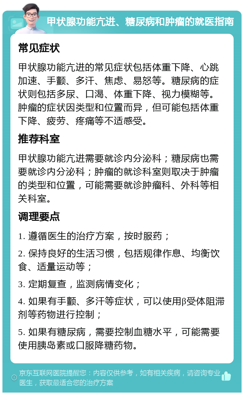 甲状腺功能亢进、糖尿病和肿瘤的就医指南 常见症状 甲状腺功能亢进的常见症状包括体重下降、心跳加速、手颤、多汗、焦虑、易怒等。糖尿病的症状则包括多尿、口渴、体重下降、视力模糊等。肿瘤的症状因类型和位置而异，但可能包括体重下降、疲劳、疼痛等不适感受。 推荐科室 甲状腺功能亢进需要就诊内分泌科；糖尿病也需要就诊内分泌科；肿瘤的就诊科室则取决于肿瘤的类型和位置，可能需要就诊肿瘤科、外科等相关科室。 调理要点 1. 遵循医生的治疗方案，按时服药； 2. 保持良好的生活习惯，包括规律作息、均衡饮食、适量运动等； 3. 定期复查，监测病情变化； 4. 如果有手颤、多汗等症状，可以使用β受体阻滞剂等药物进行控制； 5. 如果有糖尿病，需要控制血糖水平，可能需要使用胰岛素或口服降糖药物。