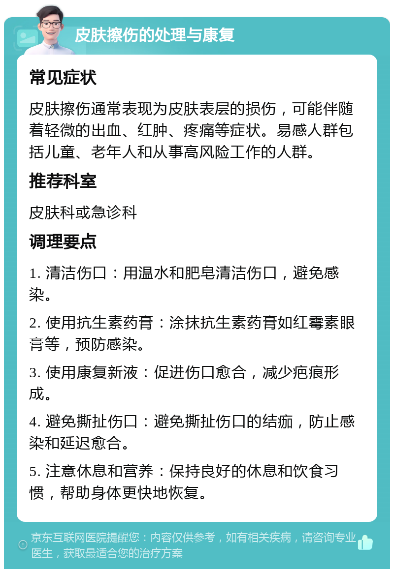 皮肤擦伤的处理与康复 常见症状 皮肤擦伤通常表现为皮肤表层的损伤，可能伴随着轻微的出血、红肿、疼痛等症状。易感人群包括儿童、老年人和从事高风险工作的人群。 推荐科室 皮肤科或急诊科 调理要点 1. 清洁伤口：用温水和肥皂清洁伤口，避免感染。 2. 使用抗生素药膏：涂抹抗生素药膏如红霉素眼膏等，预防感染。 3. 使用康复新液：促进伤口愈合，减少疤痕形成。 4. 避免撕扯伤口：避免撕扯伤口的结痂，防止感染和延迟愈合。 5. 注意休息和营养：保持良好的休息和饮食习惯，帮助身体更快地恢复。