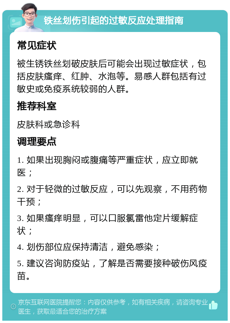 铁丝划伤引起的过敏反应处理指南 常见症状 被生锈铁丝划破皮肤后可能会出现过敏症状，包括皮肤瘙痒、红肿、水泡等。易感人群包括有过敏史或免疫系统较弱的人群。 推荐科室 皮肤科或急诊科 调理要点 1. 如果出现胸闷或腹痛等严重症状，应立即就医； 2. 对于轻微的过敏反应，可以先观察，不用药物干预； 3. 如果瘙痒明显，可以口服氯雷他定片缓解症状； 4. 划伤部位应保持清洁，避免感染； 5. 建议咨询防疫站，了解是否需要接种破伤风疫苗。