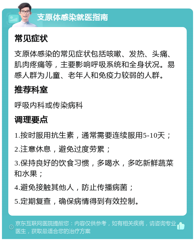 支原体感染就医指南 常见症状 支原体感染的常见症状包括咳嗽、发热、头痛、肌肉疼痛等，主要影响呼吸系统和全身状况。易感人群为儿童、老年人和免疫力较弱的人群。 推荐科室 呼吸内科或传染病科 调理要点 1.按时服用抗生素，通常需要连续服用5-10天； 2.注意休息，避免过度劳累； 3.保持良好的饮食习惯，多喝水，多吃新鲜蔬菜和水果； 4.避免接触其他人，防止传播病菌； 5.定期复查，确保病情得到有效控制。