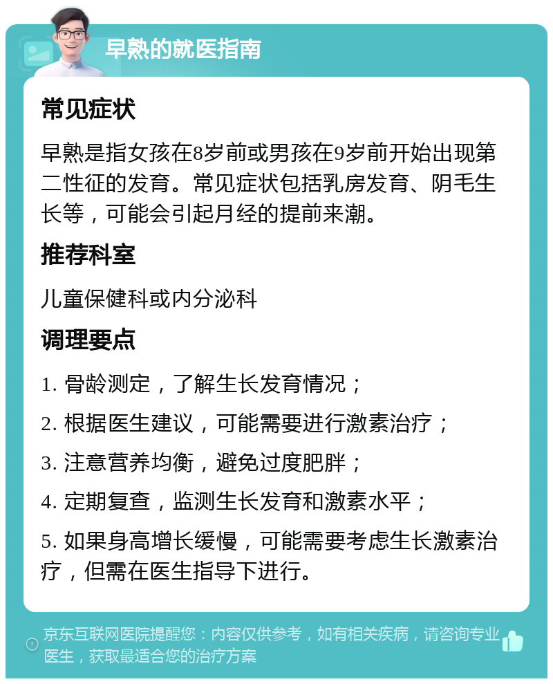 早熟的就医指南 常见症状 早熟是指女孩在8岁前或男孩在9岁前开始出现第二性征的发育。常见症状包括乳房发育、阴毛生长等，可能会引起月经的提前来潮。 推荐科室 儿童保健科或内分泌科 调理要点 1. 骨龄测定，了解生长发育情况； 2. 根据医生建议，可能需要进行激素治疗； 3. 注意营养均衡，避免过度肥胖； 4. 定期复查，监测生长发育和激素水平； 5. 如果身高增长缓慢，可能需要考虑生长激素治疗，但需在医生指导下进行。