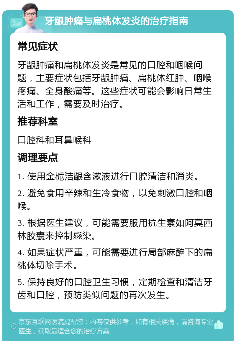 牙龈肿痛与扁桃体发炎的治疗指南 常见症状 牙龈肿痛和扁桃体发炎是常见的口腔和咽喉问题，主要症状包括牙龈肿痛、扁桃体红肿、咽喉疼痛、全身酸痛等。这些症状可能会影响日常生活和工作，需要及时治疗。 推荐科室 口腔科和耳鼻喉科 调理要点 1. 使用金栀洁龈含漱液进行口腔清洁和消炎。 2. 避免食用辛辣和生冷食物，以免刺激口腔和咽喉。 3. 根据医生建议，可能需要服用抗生素如阿莫西林胶囊来控制感染。 4. 如果症状严重，可能需要进行局部麻醉下的扁桃体切除手术。 5. 保持良好的口腔卫生习惯，定期检查和清洁牙齿和口腔，预防类似问题的再次发生。