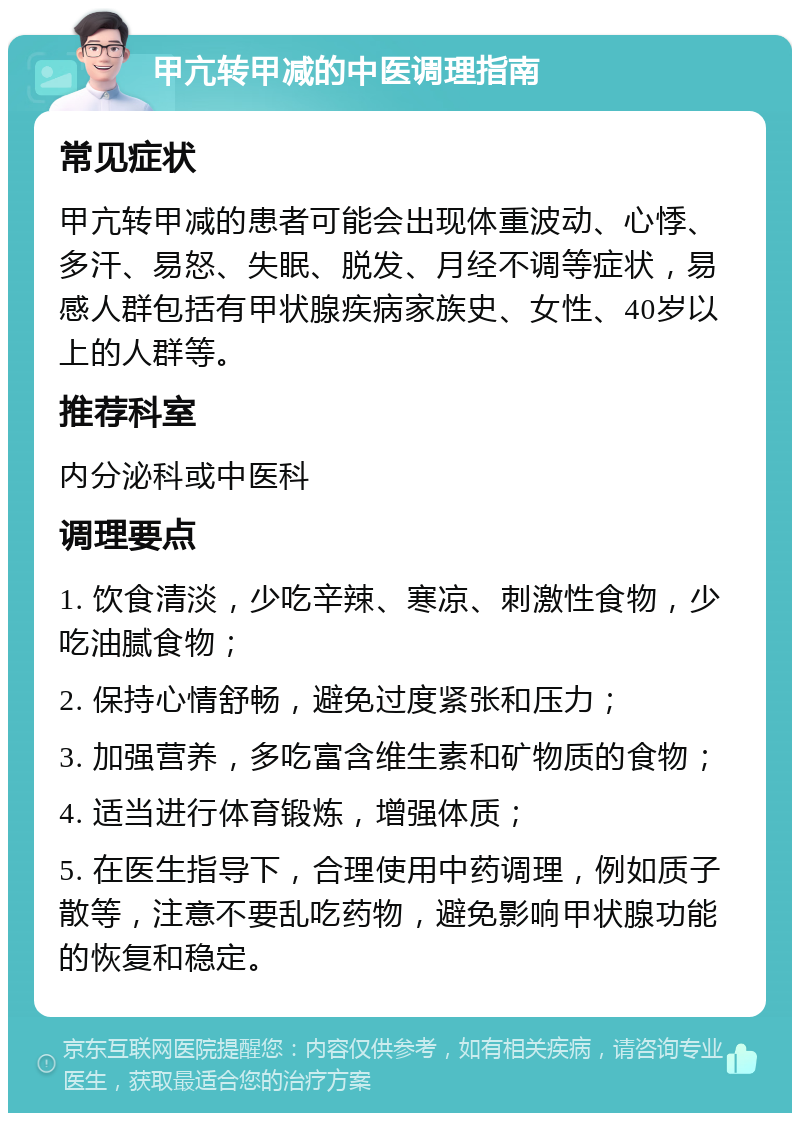 甲亢转甲减的中医调理指南 常见症状 甲亢转甲减的患者可能会出现体重波动、心悸、多汗、易怒、失眠、脱发、月经不调等症状，易感人群包括有甲状腺疾病家族史、女性、40岁以上的人群等。 推荐科室 内分泌科或中医科 调理要点 1. 饮食清淡，少吃辛辣、寒凉、刺激性食物，少吃油腻食物； 2. 保持心情舒畅，避免过度紧张和压力； 3. 加强营养，多吃富含维生素和矿物质的食物； 4. 适当进行体育锻炼，增强体质； 5. 在医生指导下，合理使用中药调理，例如质子散等，注意不要乱吃药物，避免影响甲状腺功能的恢复和稳定。