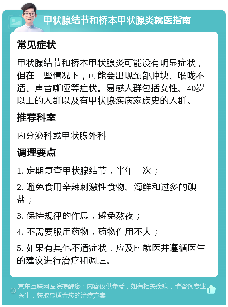 甲状腺结节和桥本甲状腺炎就医指南 常见症状 甲状腺结节和桥本甲状腺炎可能没有明显症状，但在一些情况下，可能会出现颈部肿块、喉咙不适、声音嘶哑等症状。易感人群包括女性、40岁以上的人群以及有甲状腺疾病家族史的人群。 推荐科室 内分泌科或甲状腺外科 调理要点 1. 定期复查甲状腺结节，半年一次； 2. 避免食用辛辣刺激性食物、海鲜和过多的碘盐； 3. 保持规律的作息，避免熬夜； 4. 不需要服用药物，药物作用不大； 5. 如果有其他不适症状，应及时就医并遵循医生的建议进行治疗和调理。