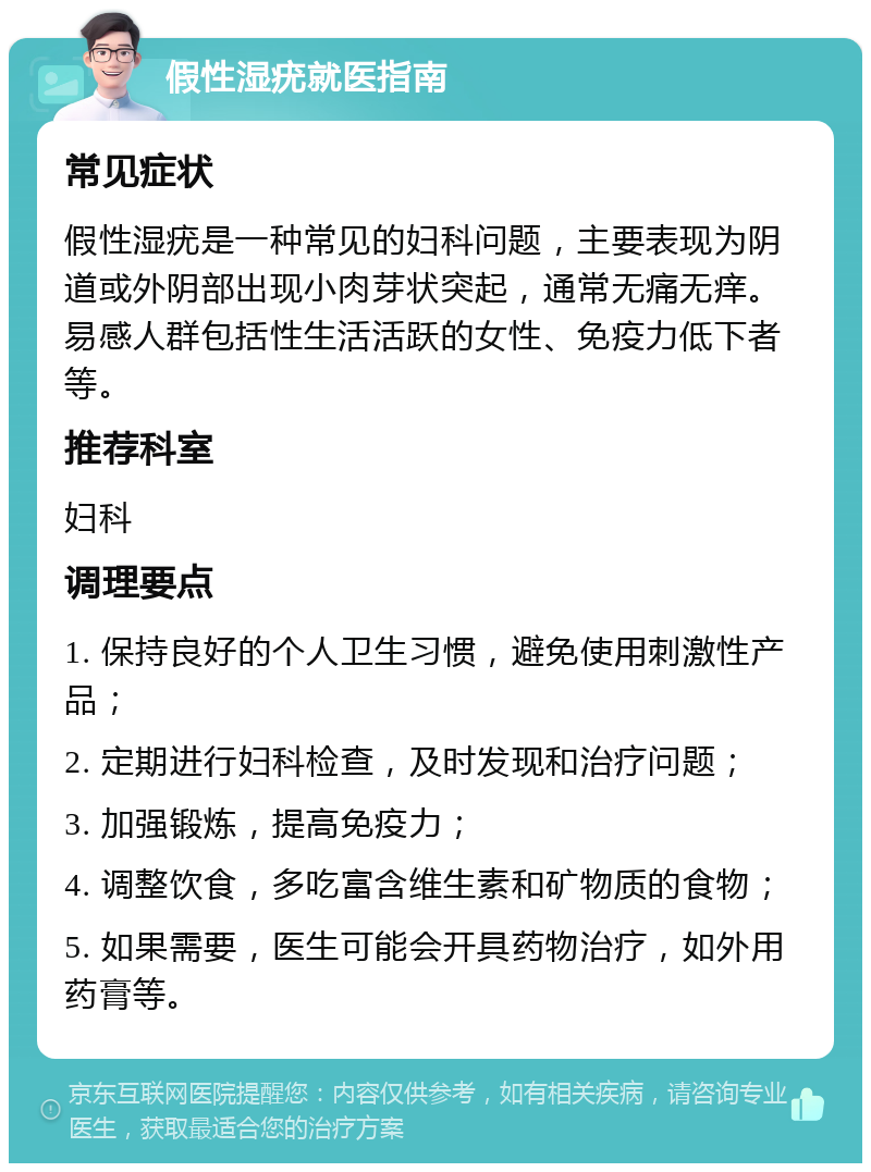 假性湿疣就医指南 常见症状 假性湿疣是一种常见的妇科问题，主要表现为阴道或外阴部出现小肉芽状突起，通常无痛无痒。易感人群包括性生活活跃的女性、免疫力低下者等。 推荐科室 妇科 调理要点 1. 保持良好的个人卫生习惯，避免使用刺激性产品； 2. 定期进行妇科检查，及时发现和治疗问题； 3. 加强锻炼，提高免疫力； 4. 调整饮食，多吃富含维生素和矿物质的食物； 5. 如果需要，医生可能会开具药物治疗，如外用药膏等。