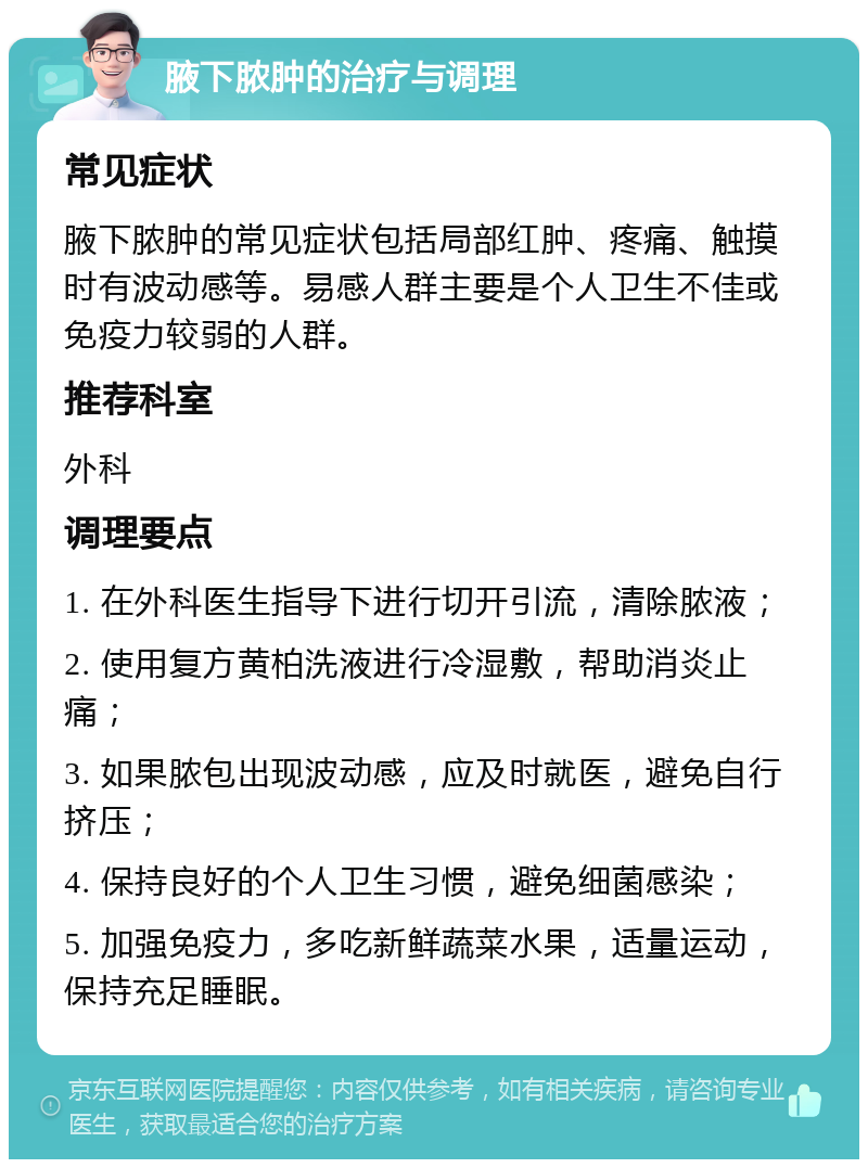 腋下脓肿的治疗与调理 常见症状 腋下脓肿的常见症状包括局部红肿、疼痛、触摸时有波动感等。易感人群主要是个人卫生不佳或免疫力较弱的人群。 推荐科室 外科 调理要点 1. 在外科医生指导下进行切开引流，清除脓液； 2. 使用复方黄柏洗液进行冷湿敷，帮助消炎止痛； 3. 如果脓包出现波动感，应及时就医，避免自行挤压； 4. 保持良好的个人卫生习惯，避免细菌感染； 5. 加强免疫力，多吃新鲜蔬菜水果，适量运动，保持充足睡眠。