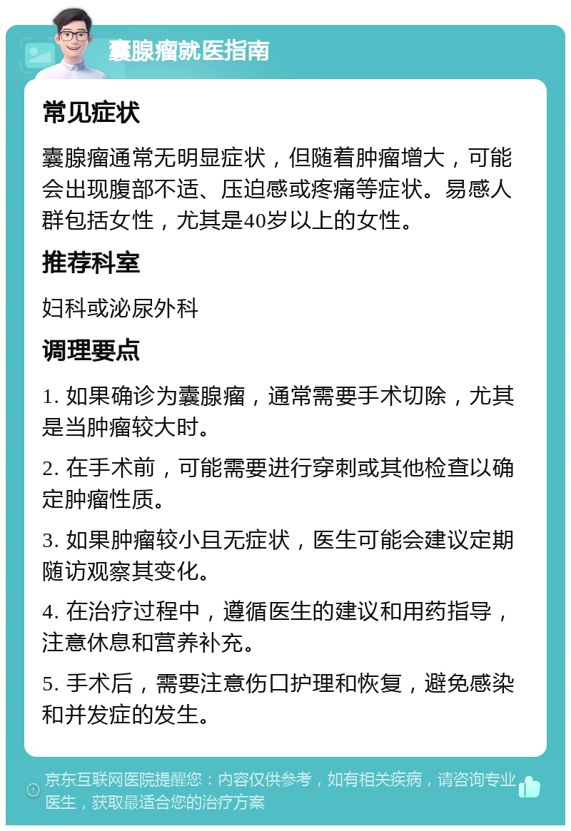 囊腺瘤就医指南 常见症状 囊腺瘤通常无明显症状，但随着肿瘤增大，可能会出现腹部不适、压迫感或疼痛等症状。易感人群包括女性，尤其是40岁以上的女性。 推荐科室 妇科或泌尿外科 调理要点 1. 如果确诊为囊腺瘤，通常需要手术切除，尤其是当肿瘤较大时。 2. 在手术前，可能需要进行穿刺或其他检查以确定肿瘤性质。 3. 如果肿瘤较小且无症状，医生可能会建议定期随访观察其变化。 4. 在治疗过程中，遵循医生的建议和用药指导，注意休息和营养补充。 5. 手术后，需要注意伤口护理和恢复，避免感染和并发症的发生。