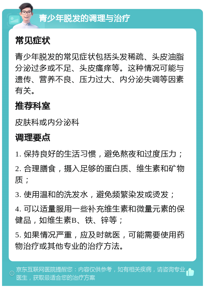 青少年脱发的调理与治疗 常见症状 青少年脱发的常见症状包括头发稀疏、头皮油脂分泌过多或不足、头皮瘙痒等。这种情况可能与遗传、营养不良、压力过大、内分泌失调等因素有关。 推荐科室 皮肤科或内分泌科 调理要点 1. 保持良好的生活习惯，避免熬夜和过度压力； 2. 合理膳食，摄入足够的蛋白质、维生素和矿物质； 3. 使用温和的洗发水，避免频繁染发或烫发； 4. 可以适量服用一些补充维生素和微量元素的保健品，如维生素B、铁、锌等； 5. 如果情况严重，应及时就医，可能需要使用药物治疗或其他专业的治疗方法。