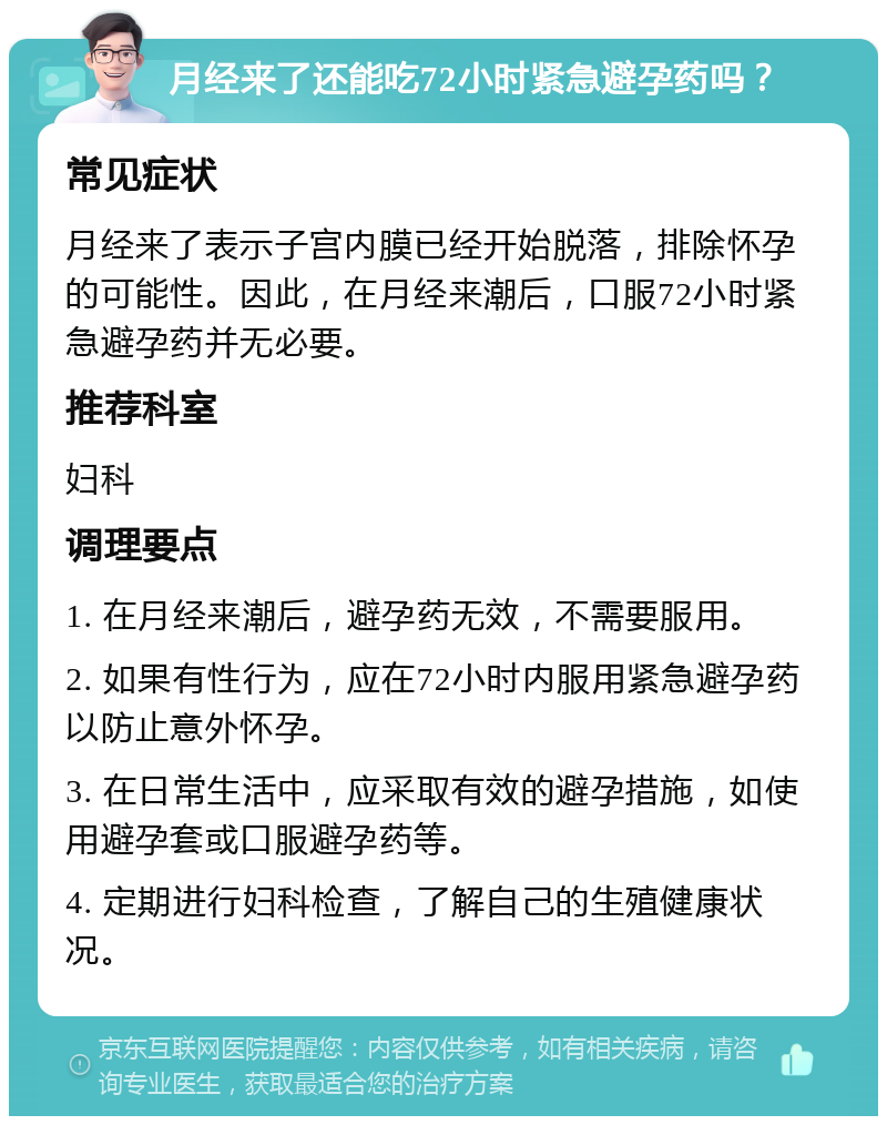 月经来了还能吃72小时紧急避孕药吗？ 常见症状 月经来了表示子宫内膜已经开始脱落，排除怀孕的可能性。因此，在月经来潮后，口服72小时紧急避孕药并无必要。 推荐科室 妇科 调理要点 1. 在月经来潮后，避孕药无效，不需要服用。 2. 如果有性行为，应在72小时内服用紧急避孕药以防止意外怀孕。 3. 在日常生活中，应采取有效的避孕措施，如使用避孕套或口服避孕药等。 4. 定期进行妇科检查，了解自己的生殖健康状况。