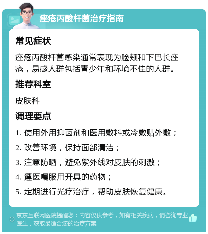 痤疮丙酸杆菌治疗指南 常见症状 痤疮丙酸杆菌感染通常表现为脸颊和下巴长痤疮，易感人群包括青少年和环境不佳的人群。 推荐科室 皮肤科 调理要点 1. 使用外用抑菌剂和医用敷料或冷敷贴外敷； 2. 改善环境，保持面部清洁； 3. 注意防晒，避免紫外线对皮肤的刺激； 4. 遵医嘱服用开具的药物； 5. 定期进行光疗治疗，帮助皮肤恢复健康。