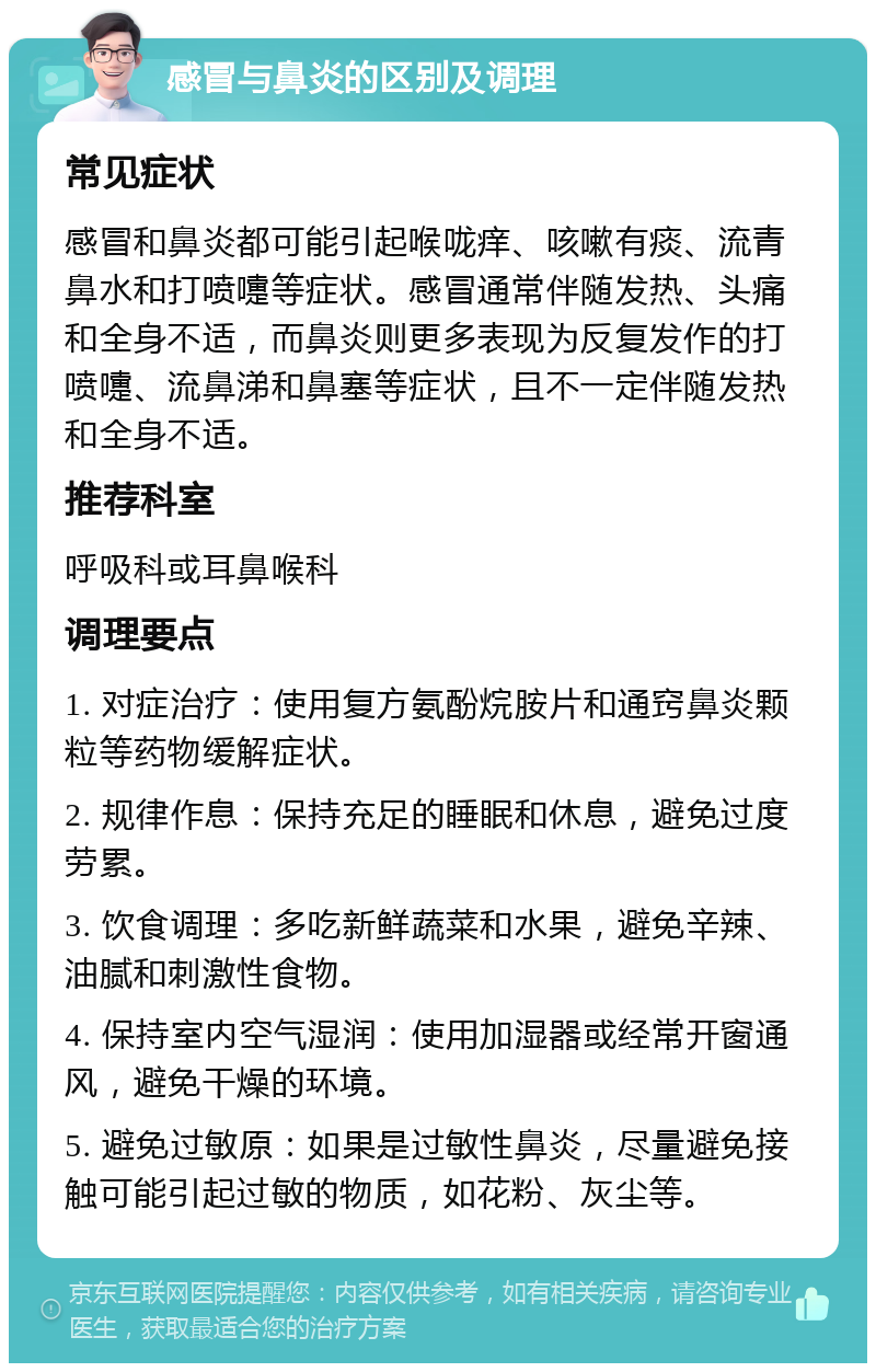 感冒与鼻炎的区别及调理 常见症状 感冒和鼻炎都可能引起喉咙痒、咳嗽有痰、流青鼻水和打喷嚏等症状。感冒通常伴随发热、头痛和全身不适，而鼻炎则更多表现为反复发作的打喷嚏、流鼻涕和鼻塞等症状，且不一定伴随发热和全身不适。 推荐科室 呼吸科或耳鼻喉科 调理要点 1. 对症治疗：使用复方氨酚烷胺片和通窍鼻炎颗粒等药物缓解症状。 2. 规律作息：保持充足的睡眠和休息，避免过度劳累。 3. 饮食调理：多吃新鲜蔬菜和水果，避免辛辣、油腻和刺激性食物。 4. 保持室内空气湿润：使用加湿器或经常开窗通风，避免干燥的环境。 5. 避免过敏原：如果是过敏性鼻炎，尽量避免接触可能引起过敏的物质，如花粉、灰尘等。