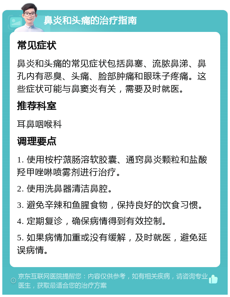 鼻炎和头痛的治疗指南 常见症状 鼻炎和头痛的常见症状包括鼻塞、流脓鼻涕、鼻孔内有恶臭、头痛、脸部肿痛和眼珠子疼痛。这些症状可能与鼻窦炎有关，需要及时就医。 推荐科室 耳鼻咽喉科 调理要点 1. 使用桉柠蒎肠溶软胶囊、通窍鼻炎颗粒和盐酸羟甲唑啉喷雾剂进行治疗。 2. 使用洗鼻器清洁鼻腔。 3. 避免辛辣和鱼腥食物，保持良好的饮食习惯。 4. 定期复诊，确保病情得到有效控制。 5. 如果病情加重或没有缓解，及时就医，避免延误病情。