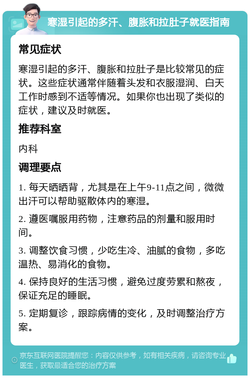 寒湿引起的多汗、腹胀和拉肚子就医指南 常见症状 寒湿引起的多汗、腹胀和拉肚子是比较常见的症状。这些症状通常伴随着头发和衣服湿润、白天工作时感到不适等情况。如果你也出现了类似的症状，建议及时就医。 推荐科室 内科 调理要点 1. 每天晒晒背，尤其是在上午9-11点之间，微微出汗可以帮助驱散体内的寒湿。 2. 遵医嘱服用药物，注意药品的剂量和服用时间。 3. 调整饮食习惯，少吃生冷、油腻的食物，多吃温热、易消化的食物。 4. 保持良好的生活习惯，避免过度劳累和熬夜，保证充足的睡眠。 5. 定期复诊，跟踪病情的变化，及时调整治疗方案。