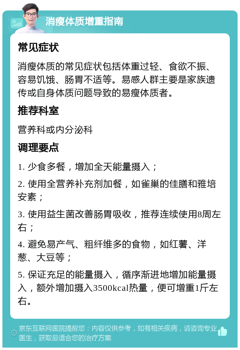 消瘦体质增重指南 常见症状 消瘦体质的常见症状包括体重过轻、食欲不振、容易饥饿、肠胃不适等。易感人群主要是家族遗传或自身体质问题导致的易瘦体质者。 推荐科室 营养科或内分泌科 调理要点 1. 少食多餐，增加全天能量摄入； 2. 使用全营养补充剂加餐，如雀巢的佳膳和雅培安素； 3. 使用益生菌改善肠胃吸收，推荐连续使用8周左右； 4. 避免易产气、粗纤维多的食物，如红薯、洋葱、大豆等； 5. 保证充足的能量摄入，循序渐进地增加能量摄入，额外增加摄入3500kcal热量，便可增重1斤左右。