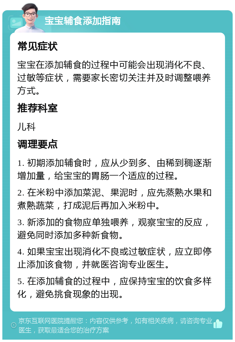 宝宝辅食添加指南 常见症状 宝宝在添加辅食的过程中可能会出现消化不良、过敏等症状，需要家长密切关注并及时调整喂养方式。 推荐科室 儿科 调理要点 1. 初期添加辅食时，应从少到多、由稀到稠逐渐增加量，给宝宝的胃肠一个适应的过程。 2. 在米粉中添加菜泥、果泥时，应先蒸熟水果和煮熟蔬菜，打成泥后再加入米粉中。 3. 新添加的食物应单独喂养，观察宝宝的反应，避免同时添加多种新食物。 4. 如果宝宝出现消化不良或过敏症状，应立即停止添加该食物，并就医咨询专业医生。 5. 在添加辅食的过程中，应保持宝宝的饮食多样化，避免挑食现象的出现。