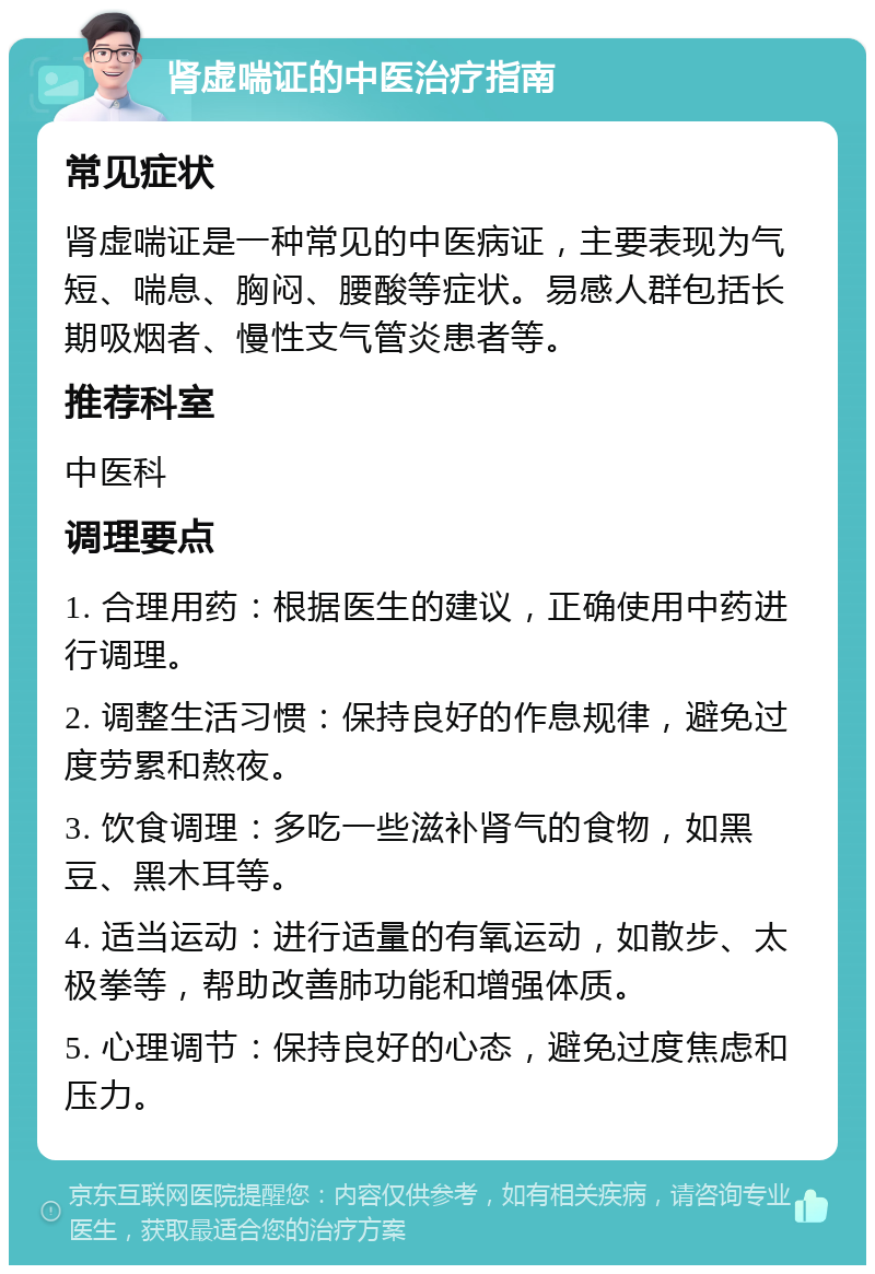 肾虚喘证的中医治疗指南 常见症状 肾虚喘证是一种常见的中医病证，主要表现为气短、喘息、胸闷、腰酸等症状。易感人群包括长期吸烟者、慢性支气管炎患者等。 推荐科室 中医科 调理要点 1. 合理用药：根据医生的建议，正确使用中药进行调理。 2. 调整生活习惯：保持良好的作息规律，避免过度劳累和熬夜。 3. 饮食调理：多吃一些滋补肾气的食物，如黑豆、黑木耳等。 4. 适当运动：进行适量的有氧运动，如散步、太极拳等，帮助改善肺功能和增强体质。 5. 心理调节：保持良好的心态，避免过度焦虑和压力。