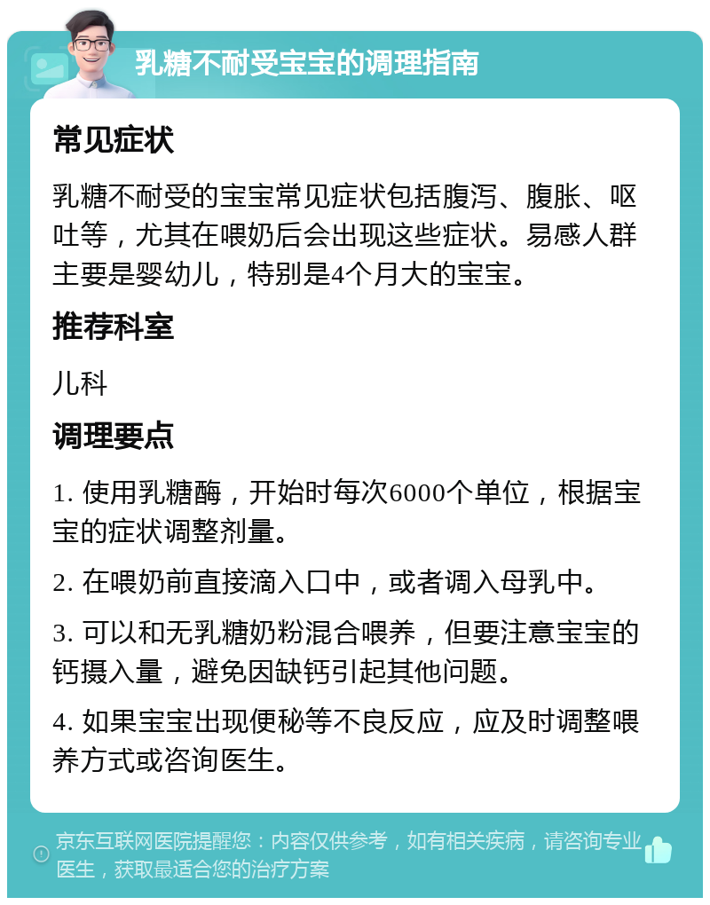 乳糖不耐受宝宝的调理指南 常见症状 乳糖不耐受的宝宝常见症状包括腹泻、腹胀、呕吐等，尤其在喂奶后会出现这些症状。易感人群主要是婴幼儿，特别是4个月大的宝宝。 推荐科室 儿科 调理要点 1. 使用乳糖酶，开始时每次6000个单位，根据宝宝的症状调整剂量。 2. 在喂奶前直接滴入口中，或者调入母乳中。 3. 可以和无乳糖奶粉混合喂养，但要注意宝宝的钙摄入量，避免因缺钙引起其他问题。 4. 如果宝宝出现便秘等不良反应，应及时调整喂养方式或咨询医生。