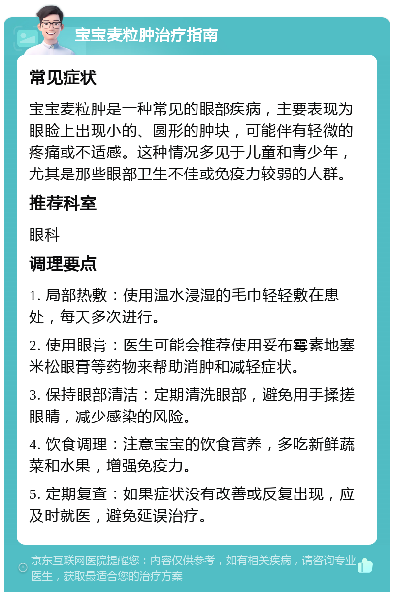 宝宝麦粒肿治疗指南 常见症状 宝宝麦粒肿是一种常见的眼部疾病，主要表现为眼睑上出现小的、圆形的肿块，可能伴有轻微的疼痛或不适感。这种情况多见于儿童和青少年，尤其是那些眼部卫生不佳或免疫力较弱的人群。 推荐科室 眼科 调理要点 1. 局部热敷：使用温水浸湿的毛巾轻轻敷在患处，每天多次进行。 2. 使用眼膏：医生可能会推荐使用妥布霉素地塞米松眼膏等药物来帮助消肿和减轻症状。 3. 保持眼部清洁：定期清洗眼部，避免用手揉搓眼睛，减少感染的风险。 4. 饮食调理：注意宝宝的饮食营养，多吃新鲜蔬菜和水果，增强免疫力。 5. 定期复查：如果症状没有改善或反复出现，应及时就医，避免延误治疗。