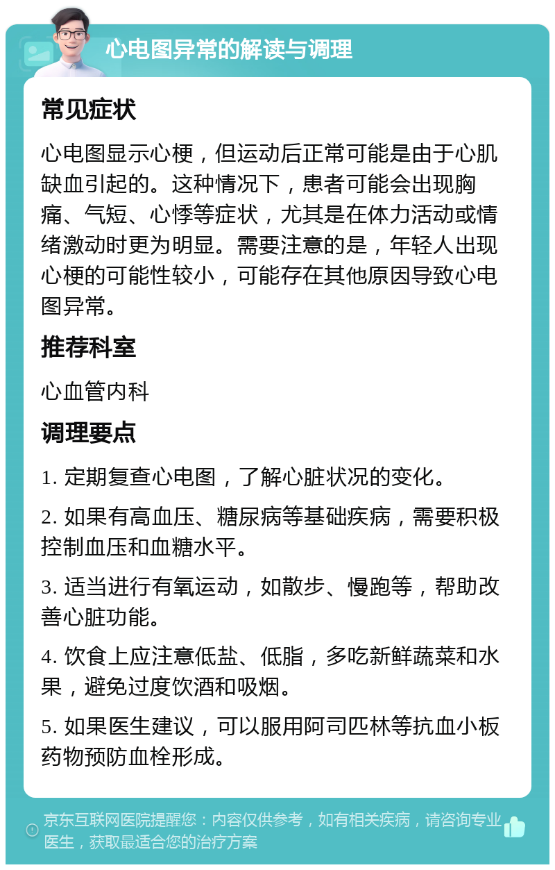 心电图异常的解读与调理 常见症状 心电图显示心梗，但运动后正常可能是由于心肌缺血引起的。这种情况下，患者可能会出现胸痛、气短、心悸等症状，尤其是在体力活动或情绪激动时更为明显。需要注意的是，年轻人出现心梗的可能性较小，可能存在其他原因导致心电图异常。 推荐科室 心血管内科 调理要点 1. 定期复查心电图，了解心脏状况的变化。 2. 如果有高血压、糖尿病等基础疾病，需要积极控制血压和血糖水平。 3. 适当进行有氧运动，如散步、慢跑等，帮助改善心脏功能。 4. 饮食上应注意低盐、低脂，多吃新鲜蔬菜和水果，避免过度饮酒和吸烟。 5. 如果医生建议，可以服用阿司匹林等抗血小板药物预防血栓形成。