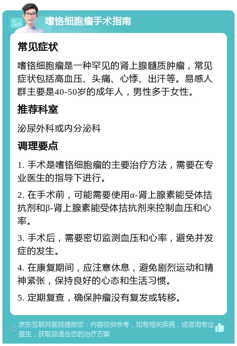 嗜铬细胞瘤手术指南 常见症状 嗜铬细胞瘤是一种罕见的肾上腺髓质肿瘤，常见症状包括高血压、头痛、心悸、出汗等。易感人群主要是40-50岁的成年人，男性多于女性。 推荐科室 泌尿外科或内分泌科 调理要点 1. 手术是嗜铬细胞瘤的主要治疗方法，需要在专业医生的指导下进行。 2. 在手术前，可能需要使用α-肾上腺素能受体拮抗剂和β-肾上腺素能受体拮抗剂来控制血压和心率。 3. 手术后，需要密切监测血压和心率，避免并发症的发生。 4. 在康复期间，应注意休息，避免剧烈运动和精神紧张，保持良好的心态和生活习惯。 5. 定期复查，确保肿瘤没有复发或转移。