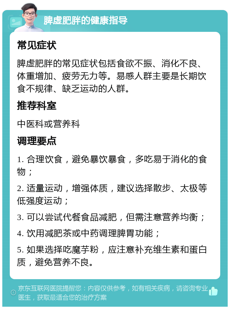 脾虚肥胖的健康指导 常见症状 脾虚肥胖的常见症状包括食欲不振、消化不良、体重增加、疲劳无力等。易感人群主要是长期饮食不规律、缺乏运动的人群。 推荐科室 中医科或营养科 调理要点 1. 合理饮食，避免暴饮暴食，多吃易于消化的食物； 2. 适量运动，增强体质，建议选择散步、太极等低强度运动； 3. 可以尝试代餐食品减肥，但需注意营养均衡； 4. 饮用减肥茶或中药调理脾胃功能； 5. 如果选择吃魔芋粉，应注意补充维生素和蛋白质，避免营养不良。