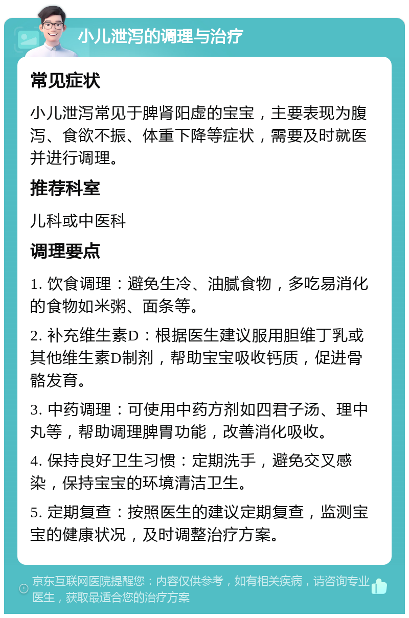 小儿泄泻的调理与治疗 常见症状 小儿泄泻常见于脾肾阳虚的宝宝，主要表现为腹泻、食欲不振、体重下降等症状，需要及时就医并进行调理。 推荐科室 儿科或中医科 调理要点 1. 饮食调理：避免生冷、油腻食物，多吃易消化的食物如米粥、面条等。 2. 补充维生素D：根据医生建议服用胆维丁乳或其他维生素D制剂，帮助宝宝吸收钙质，促进骨骼发育。 3. 中药调理：可使用中药方剂如四君子汤、理中丸等，帮助调理脾胃功能，改善消化吸收。 4. 保持良好卫生习惯：定期洗手，避免交叉感染，保持宝宝的环境清洁卫生。 5. 定期复查：按照医生的建议定期复查，监测宝宝的健康状况，及时调整治疗方案。