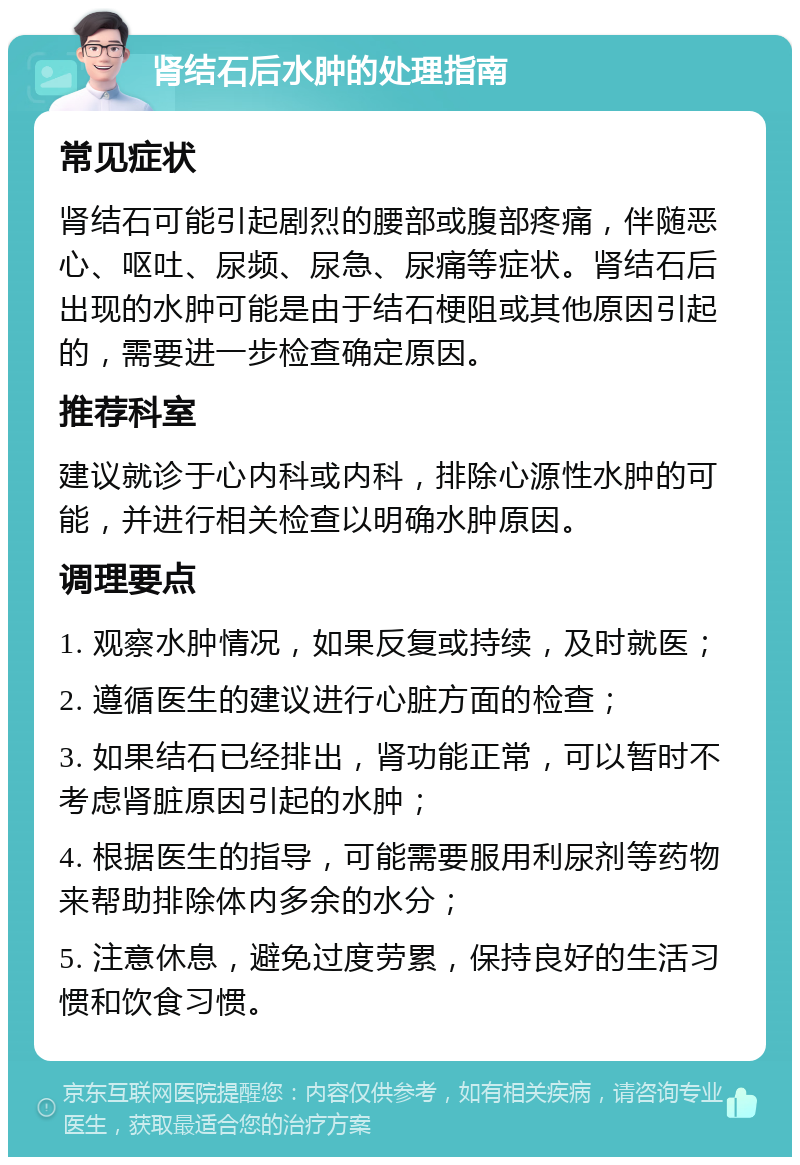 肾结石后水肿的处理指南 常见症状 肾结石可能引起剧烈的腰部或腹部疼痛，伴随恶心、呕吐、尿频、尿急、尿痛等症状。肾结石后出现的水肿可能是由于结石梗阻或其他原因引起的，需要进一步检查确定原因。 推荐科室 建议就诊于心内科或内科，排除心源性水肿的可能，并进行相关检查以明确水肿原因。 调理要点 1. 观察水肿情况，如果反复或持续，及时就医； 2. 遵循医生的建议进行心脏方面的检查； 3. 如果结石已经排出，肾功能正常，可以暂时不考虑肾脏原因引起的水肿； 4. 根据医生的指导，可能需要服用利尿剂等药物来帮助排除体内多余的水分； 5. 注意休息，避免过度劳累，保持良好的生活习惯和饮食习惯。