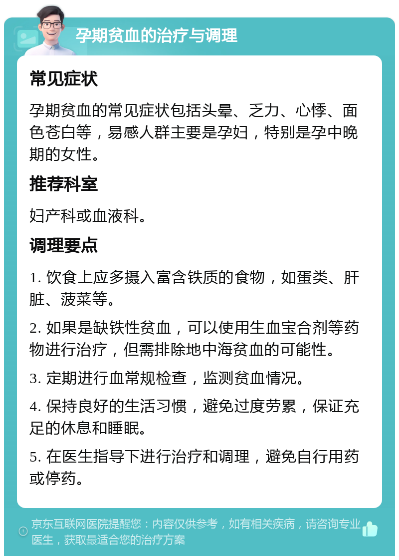 孕期贫血的治疗与调理 常见症状 孕期贫血的常见症状包括头晕、乏力、心悸、面色苍白等，易感人群主要是孕妇，特别是孕中晚期的女性。 推荐科室 妇产科或血液科。 调理要点 1. 饮食上应多摄入富含铁质的食物，如蛋类、肝脏、菠菜等。 2. 如果是缺铁性贫血，可以使用生血宝合剂等药物进行治疗，但需排除地中海贫血的可能性。 3. 定期进行血常规检查，监测贫血情况。 4. 保持良好的生活习惯，避免过度劳累，保证充足的休息和睡眠。 5. 在医生指导下进行治疗和调理，避免自行用药或停药。