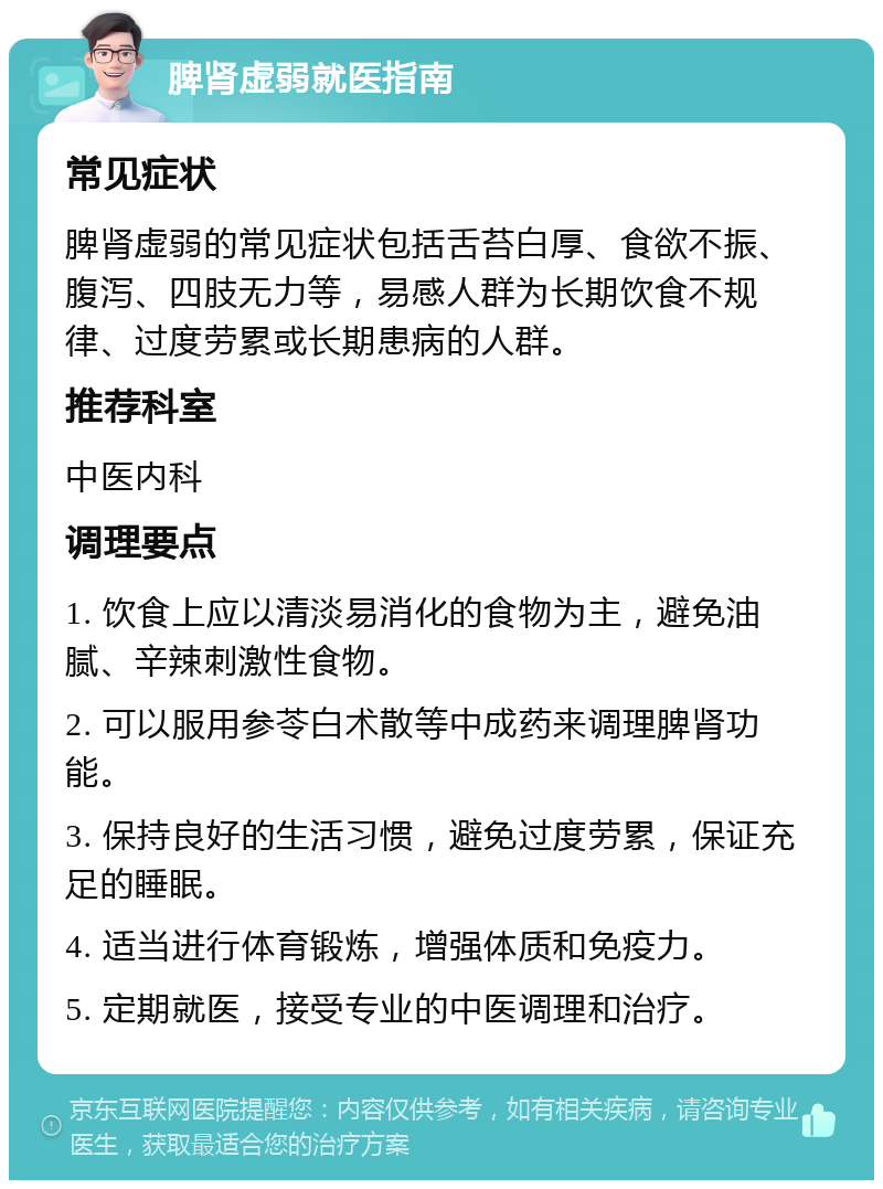 脾肾虚弱就医指南 常见症状 脾肾虚弱的常见症状包括舌苔白厚、食欲不振、腹泻、四肢无力等，易感人群为长期饮食不规律、过度劳累或长期患病的人群。 推荐科室 中医内科 调理要点 1. 饮食上应以清淡易消化的食物为主，避免油腻、辛辣刺激性食物。 2. 可以服用参苓白术散等中成药来调理脾肾功能。 3. 保持良好的生活习惯，避免过度劳累，保证充足的睡眠。 4. 适当进行体育锻炼，增强体质和免疫力。 5. 定期就医，接受专业的中医调理和治疗。