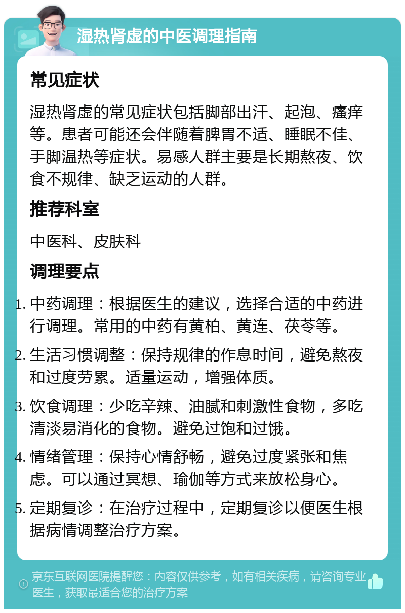 湿热肾虚的中医调理指南 常见症状 湿热肾虚的常见症状包括脚部出汗、起泡、瘙痒等。患者可能还会伴随着脾胃不适、睡眠不佳、手脚温热等症状。易感人群主要是长期熬夜、饮食不规律、缺乏运动的人群。 推荐科室 中医科、皮肤科 调理要点 中药调理：根据医生的建议，选择合适的中药进行调理。常用的中药有黄柏、黄连、茯苓等。 生活习惯调整：保持规律的作息时间，避免熬夜和过度劳累。适量运动，增强体质。 饮食调理：少吃辛辣、油腻和刺激性食物，多吃清淡易消化的食物。避免过饱和过饿。 情绪管理：保持心情舒畅，避免过度紧张和焦虑。可以通过冥想、瑜伽等方式来放松身心。 定期复诊：在治疗过程中，定期复诊以便医生根据病情调整治疗方案。