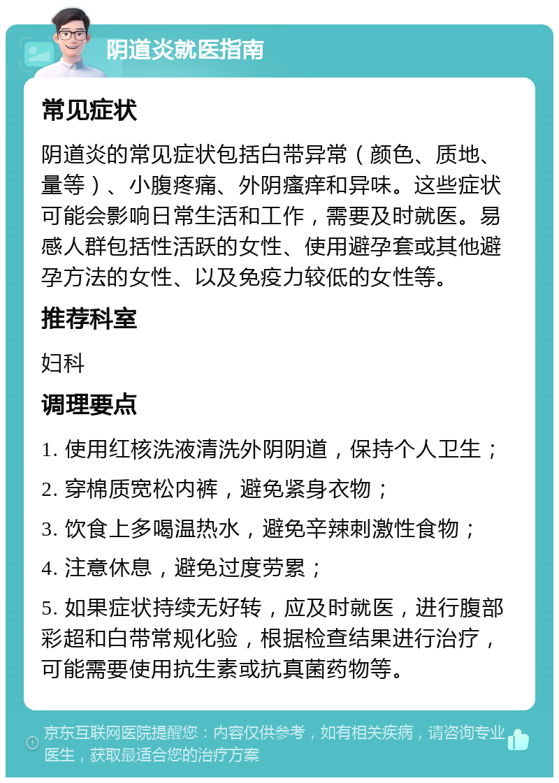 阴道炎就医指南 常见症状 阴道炎的常见症状包括白带异常（颜色、质地、量等）、小腹疼痛、外阴瘙痒和异味。这些症状可能会影响日常生活和工作，需要及时就医。易感人群包括性活跃的女性、使用避孕套或其他避孕方法的女性、以及免疫力较低的女性等。 推荐科室 妇科 调理要点 1. 使用红核洗液清洗外阴阴道，保持个人卫生； 2. 穿棉质宽松内裤，避免紧身衣物； 3. 饮食上多喝温热水，避免辛辣刺激性食物； 4. 注意休息，避免过度劳累； 5. 如果症状持续无好转，应及时就医，进行腹部彩超和白带常规化验，根据检查结果进行治疗，可能需要使用抗生素或抗真菌药物等。