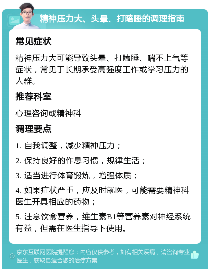 精神压力大、头晕、打瞌睡的调理指南 常见症状 精神压力大可能导致头晕、打瞌睡、喘不上气等症状，常见于长期承受高强度工作或学习压力的人群。 推荐科室 心理咨询或精神科 调理要点 1. 自我调整，减少精神压力； 2. 保持良好的作息习惯，规律生活； 3. 适当进行体育锻炼，增强体质； 4. 如果症状严重，应及时就医，可能需要精神科医生开具相应的药物； 5. 注意饮食营养，维生素B1等营养素对神经系统有益，但需在医生指导下使用。