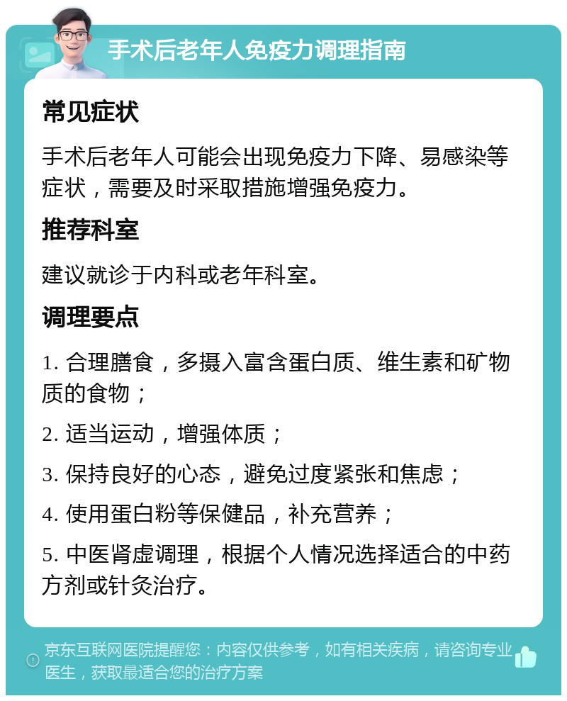 手术后老年人免疫力调理指南 常见症状 手术后老年人可能会出现免疫力下降、易感染等症状，需要及时采取措施增强免疫力。 推荐科室 建议就诊于内科或老年科室。 调理要点 1. 合理膳食，多摄入富含蛋白质、维生素和矿物质的食物； 2. 适当运动，增强体质； 3. 保持良好的心态，避免过度紧张和焦虑； 4. 使用蛋白粉等保健品，补充营养； 5. 中医肾虚调理，根据个人情况选择适合的中药方剂或针灸治疗。