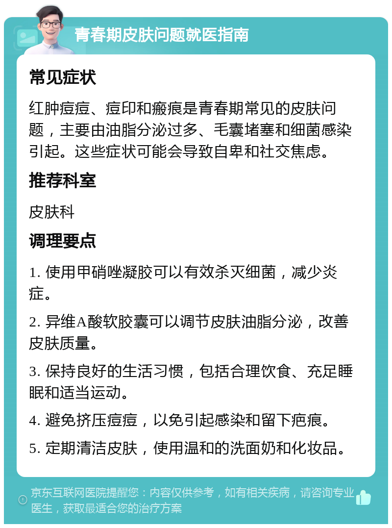 青春期皮肤问题就医指南 常见症状 红肿痘痘、痘印和瘢痕是青春期常见的皮肤问题，主要由油脂分泌过多、毛囊堵塞和细菌感染引起。这些症状可能会导致自卑和社交焦虑。 推荐科室 皮肤科 调理要点 1. 使用甲硝唑凝胶可以有效杀灭细菌，减少炎症。 2. 异维A酸软胶囊可以调节皮肤油脂分泌，改善皮肤质量。 3. 保持良好的生活习惯，包括合理饮食、充足睡眠和适当运动。 4. 避免挤压痘痘，以免引起感染和留下疤痕。 5. 定期清洁皮肤，使用温和的洗面奶和化妆品。