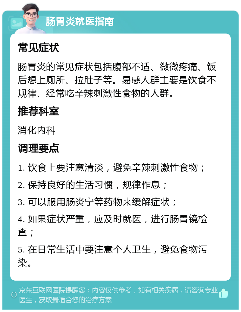 肠胃炎就医指南 常见症状 肠胃炎的常见症状包括腹部不适、微微疼痛、饭后想上厕所、拉肚子等。易感人群主要是饮食不规律、经常吃辛辣刺激性食物的人群。 推荐科室 消化内科 调理要点 1. 饮食上要注意清淡，避免辛辣刺激性食物； 2. 保持良好的生活习惯，规律作息； 3. 可以服用肠炎宁等药物来缓解症状； 4. 如果症状严重，应及时就医，进行肠胃镜检查； 5. 在日常生活中要注意个人卫生，避免食物污染。