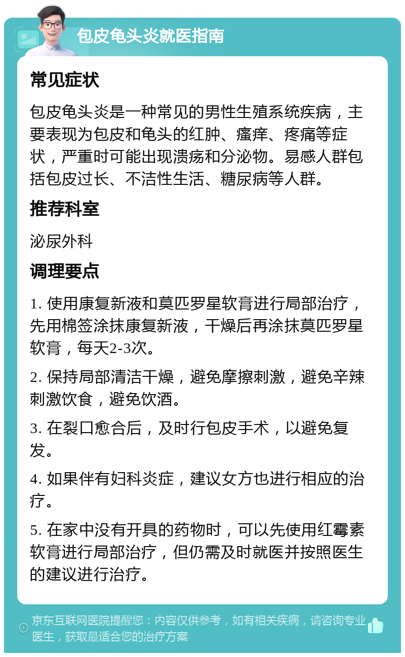 包皮龟头炎就医指南 常见症状 包皮龟头炎是一种常见的男性生殖系统疾病，主要表现为包皮和龟头的红肿、瘙痒、疼痛等症状，严重时可能出现溃疡和分泌物。易感人群包括包皮过长、不洁性生活、糖尿病等人群。 推荐科室 泌尿外科 调理要点 1. 使用康复新液和莫匹罗星软膏进行局部治疗，先用棉签涂抹康复新液，干燥后再涂抹莫匹罗星软膏，每天2-3次。 2. 保持局部清洁干燥，避免摩擦刺激，避免辛辣刺激饮食，避免饮酒。 3. 在裂口愈合后，及时行包皮手术，以避免复发。 4. 如果伴有妇科炎症，建议女方也进行相应的治疗。 5. 在家中没有开具的药物时，可以先使用红霉素软膏进行局部治疗，但仍需及时就医并按照医生的建议进行治疗。