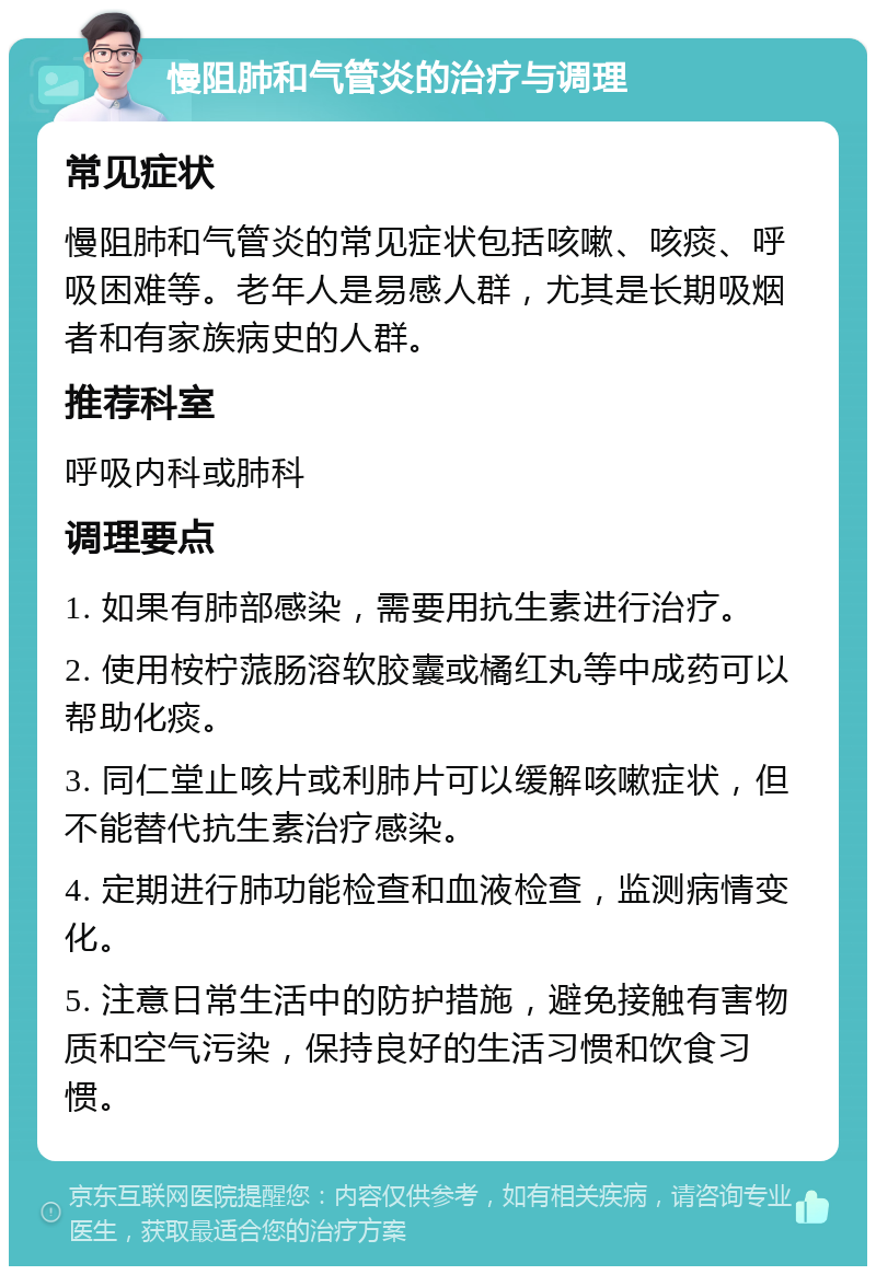 慢阻肺和气管炎的治疗与调理 常见症状 慢阻肺和气管炎的常见症状包括咳嗽、咳痰、呼吸困难等。老年人是易感人群，尤其是长期吸烟者和有家族病史的人群。 推荐科室 呼吸内科或肺科 调理要点 1. 如果有肺部感染，需要用抗生素进行治疗。 2. 使用桉柠蒎肠溶软胶囊或橘红丸等中成药可以帮助化痰。 3. 同仁堂止咳片或利肺片可以缓解咳嗽症状，但不能替代抗生素治疗感染。 4. 定期进行肺功能检查和血液检查，监测病情变化。 5. 注意日常生活中的防护措施，避免接触有害物质和空气污染，保持良好的生活习惯和饮食习惯。