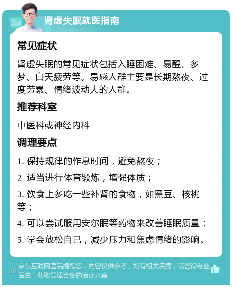 肾虚失眠就医指南 常见症状 肾虚失眠的常见症状包括入睡困难、易醒、多梦、白天疲劳等。易感人群主要是长期熬夜、过度劳累、情绪波动大的人群。 推荐科室 中医科或神经内科 调理要点 1. 保持规律的作息时间，避免熬夜； 2. 适当进行体育锻炼，增强体质； 3. 饮食上多吃一些补肾的食物，如黑豆、核桃等； 4. 可以尝试服用安尔眠等药物来改善睡眠质量； 5. 学会放松自己，减少压力和焦虑情绪的影响。