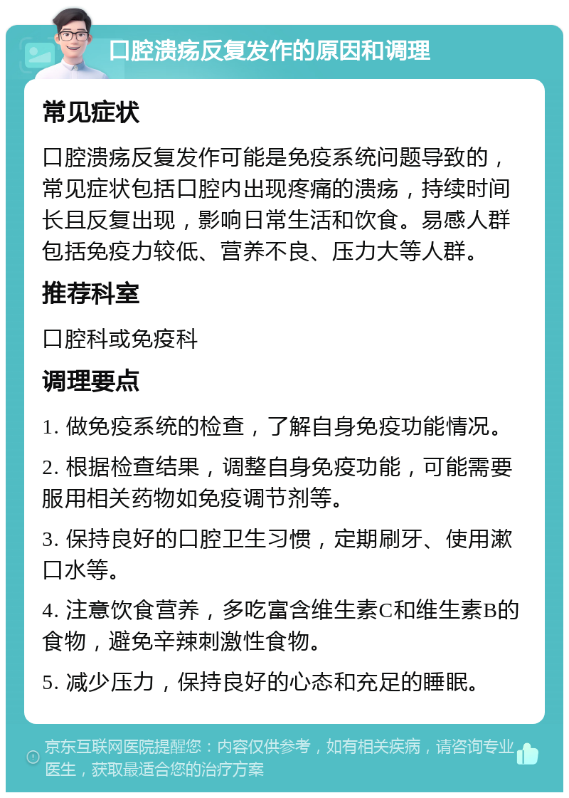 口腔溃疡反复发作的原因和调理 常见症状 口腔溃疡反复发作可能是免疫系统问题导致的，常见症状包括口腔内出现疼痛的溃疡，持续时间长且反复出现，影响日常生活和饮食。易感人群包括免疫力较低、营养不良、压力大等人群。 推荐科室 口腔科或免疫科 调理要点 1. 做免疫系统的检查，了解自身免疫功能情况。 2. 根据检查结果，调整自身免疫功能，可能需要服用相关药物如免疫调节剂等。 3. 保持良好的口腔卫生习惯，定期刷牙、使用漱口水等。 4. 注意饮食营养，多吃富含维生素C和维生素B的食物，避免辛辣刺激性食物。 5. 减少压力，保持良好的心态和充足的睡眠。