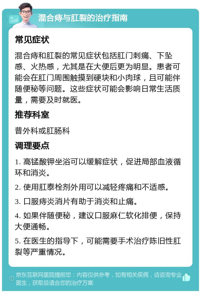 混合痔与肛裂的治疗指南 常见症状 混合痔和肛裂的常见症状包括肛门刺痛、下坠感、火热感，尤其是在大便后更为明显。患者可能会在肛门周围触摸到硬块和小肉球，且可能伴随便秘等问题。这些症状可能会影响日常生活质量，需要及时就医。 推荐科室 普外科或肛肠科 调理要点 1. 高锰酸钾坐浴可以缓解症状，促进局部血液循环和消炎。 2. 使用肛泰栓剂外用可以减轻疼痛和不适感。 3. 口服痔炎消片有助于消炎和止痛。 4. 如果伴随便秘，建议口服麻仁软化排便，保持大便通畅。 5. 在医生的指导下，可能需要手术治疗陈旧性肛裂等严重情况。