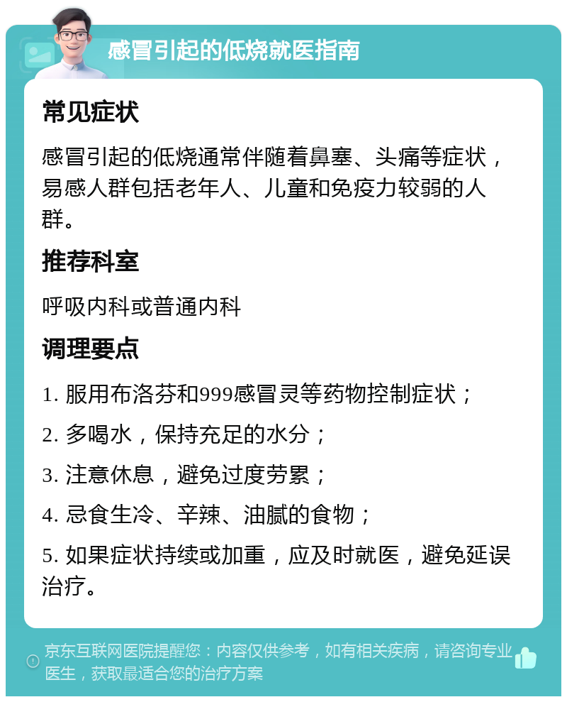 感冒引起的低烧就医指南 常见症状 感冒引起的低烧通常伴随着鼻塞、头痛等症状，易感人群包括老年人、儿童和免疫力较弱的人群。 推荐科室 呼吸内科或普通内科 调理要点 1. 服用布洛芬和999感冒灵等药物控制症状； 2. 多喝水，保持充足的水分； 3. 注意休息，避免过度劳累； 4. 忌食生冷、辛辣、油腻的食物； 5. 如果症状持续或加重，应及时就医，避免延误治疗。