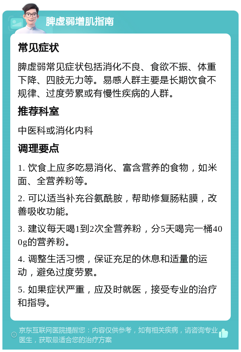 脾虚弱增肌指南 常见症状 脾虚弱常见症状包括消化不良、食欲不振、体重下降、四肢无力等。易感人群主要是长期饮食不规律、过度劳累或有慢性疾病的人群。 推荐科室 中医科或消化内科 调理要点 1. 饮食上应多吃易消化、富含营养的食物，如米面、全营养粉等。 2. 可以适当补充谷氨酰胺，帮助修复肠粘膜，改善吸收功能。 3. 建议每天喝1到2次全营养粉，分5天喝完一桶400g的营养粉。 4. 调整生活习惯，保证充足的休息和适量的运动，避免过度劳累。 5. 如果症状严重，应及时就医，接受专业的治疗和指导。