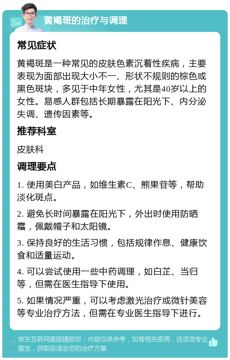 黄褐斑的治疗与调理 常见症状 黄褐斑是一种常见的皮肤色素沉着性疾病，主要表现为面部出现大小不一、形状不规则的棕色或黑色斑块，多见于中年女性，尤其是40岁以上的女性。易感人群包括长期暴露在阳光下、内分泌失调、遗传因素等。 推荐科室 皮肤科 调理要点 1. 使用美白产品，如维生素C、熊果苷等，帮助淡化斑点。 2. 避免长时间暴露在阳光下，外出时使用防晒霜，佩戴帽子和太阳镜。 3. 保持良好的生活习惯，包括规律作息、健康饮食和适量运动。 4. 可以尝试使用一些中药调理，如白芷、当归等，但需在医生指导下使用。 5. 如果情况严重，可以考虑激光治疗或微针美容等专业治疗方法，但需在专业医生指导下进行。