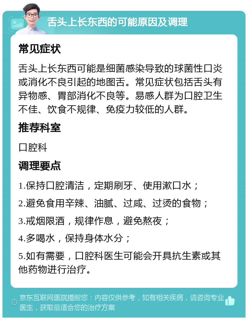 舌头上长东西的可能原因及调理 常见症状 舌头上长东西可能是细菌感染导致的球菌性口炎或消化不良引起的地图舌。常见症状包括舌头有异物感、胃部消化不良等。易感人群为口腔卫生不佳、饮食不规律、免疫力较低的人群。 推荐科室 口腔科 调理要点 1.保持口腔清洁，定期刷牙、使用漱口水； 2.避免食用辛辣、油腻、过咸、过烫的食物； 3.戒烟限酒，规律作息，避免熬夜； 4.多喝水，保持身体水分； 5.如有需要，口腔科医生可能会开具抗生素或其他药物进行治疗。