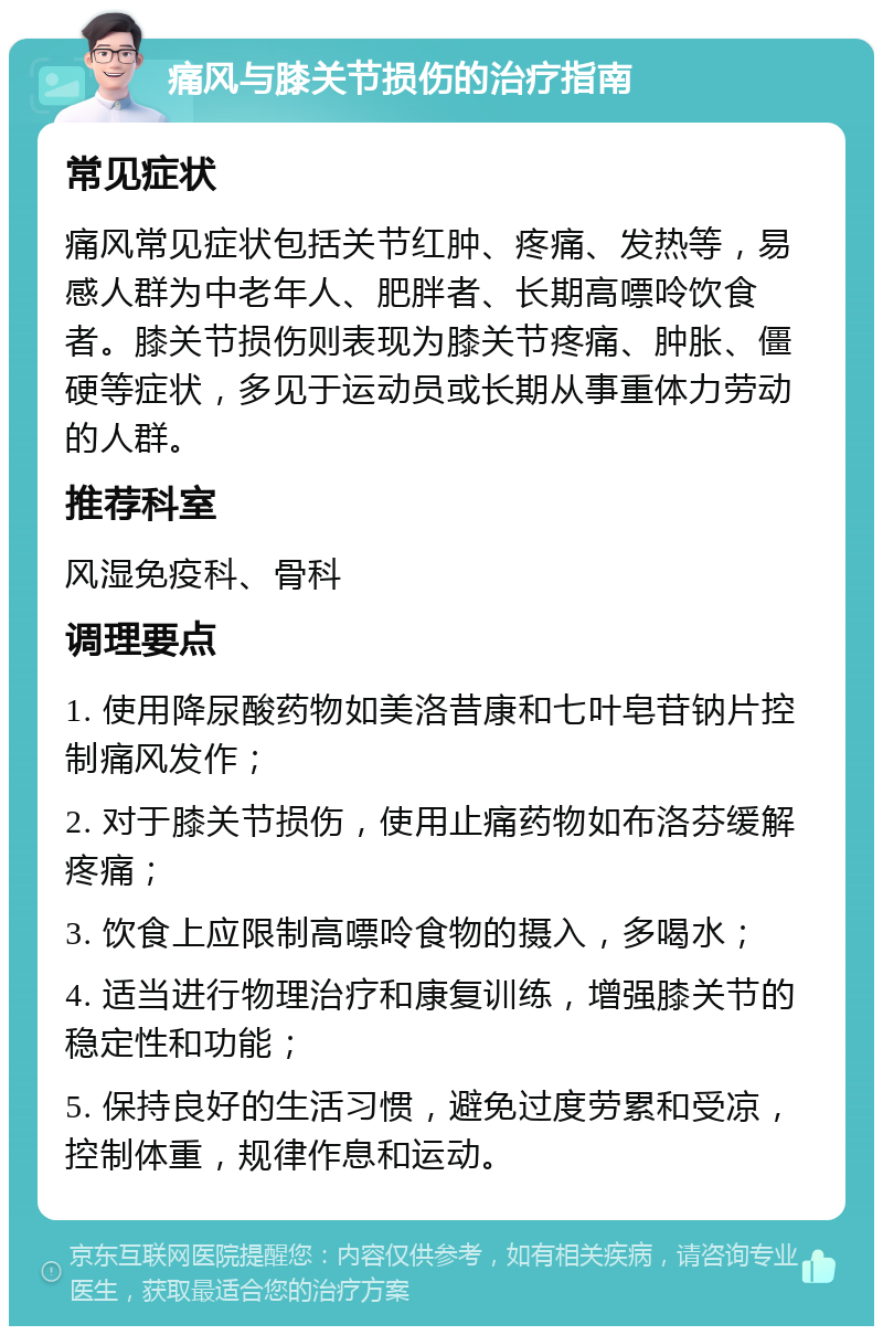 痛风与膝关节损伤的治疗指南 常见症状 痛风常见症状包括关节红肿、疼痛、发热等，易感人群为中老年人、肥胖者、长期高嘌呤饮食者。膝关节损伤则表现为膝关节疼痛、肿胀、僵硬等症状，多见于运动员或长期从事重体力劳动的人群。 推荐科室 风湿免疫科、骨科 调理要点 1. 使用降尿酸药物如美洛昔康和七叶皂苷钠片控制痛风发作； 2. 对于膝关节损伤，使用止痛药物如布洛芬缓解疼痛； 3. 饮食上应限制高嘌呤食物的摄入，多喝水； 4. 适当进行物理治疗和康复训练，增强膝关节的稳定性和功能； 5. 保持良好的生活习惯，避免过度劳累和受凉，控制体重，规律作息和运动。