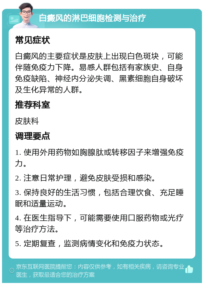 白癜风的淋巴细胞检测与治疗 常见症状 白癜风的主要症状是皮肤上出现白色斑块，可能伴随免疫力下降。易感人群包括有家族史、自身免疫缺陷、神经内分泌失调、黑素细胞自身破坏及生化异常的人群。 推荐科室 皮肤科 调理要点 1. 使用外用药物如胸腺肽或转移因子来增强免疫力。 2. 注意日常护理，避免皮肤受损和感染。 3. 保持良好的生活习惯，包括合理饮食、充足睡眠和适量运动。 4. 在医生指导下，可能需要使用口服药物或光疗等治疗方法。 5. 定期复查，监测病情变化和免疫力状态。