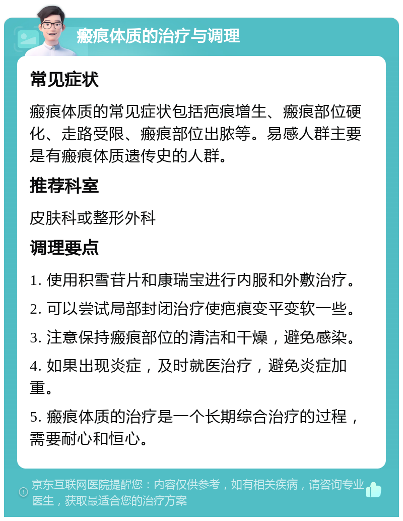 瘢痕体质的治疗与调理 常见症状 瘢痕体质的常见症状包括疤痕增生、瘢痕部位硬化、走路受限、瘢痕部位出脓等。易感人群主要是有瘢痕体质遗传史的人群。 推荐科室 皮肤科或整形外科 调理要点 1. 使用积雪苷片和康瑞宝进行内服和外敷治疗。 2. 可以尝试局部封闭治疗使疤痕变平变软一些。 3. 注意保持瘢痕部位的清洁和干燥，避免感染。 4. 如果出现炎症，及时就医治疗，避免炎症加重。 5. 瘢痕体质的治疗是一个长期综合治疗的过程，需要耐心和恒心。