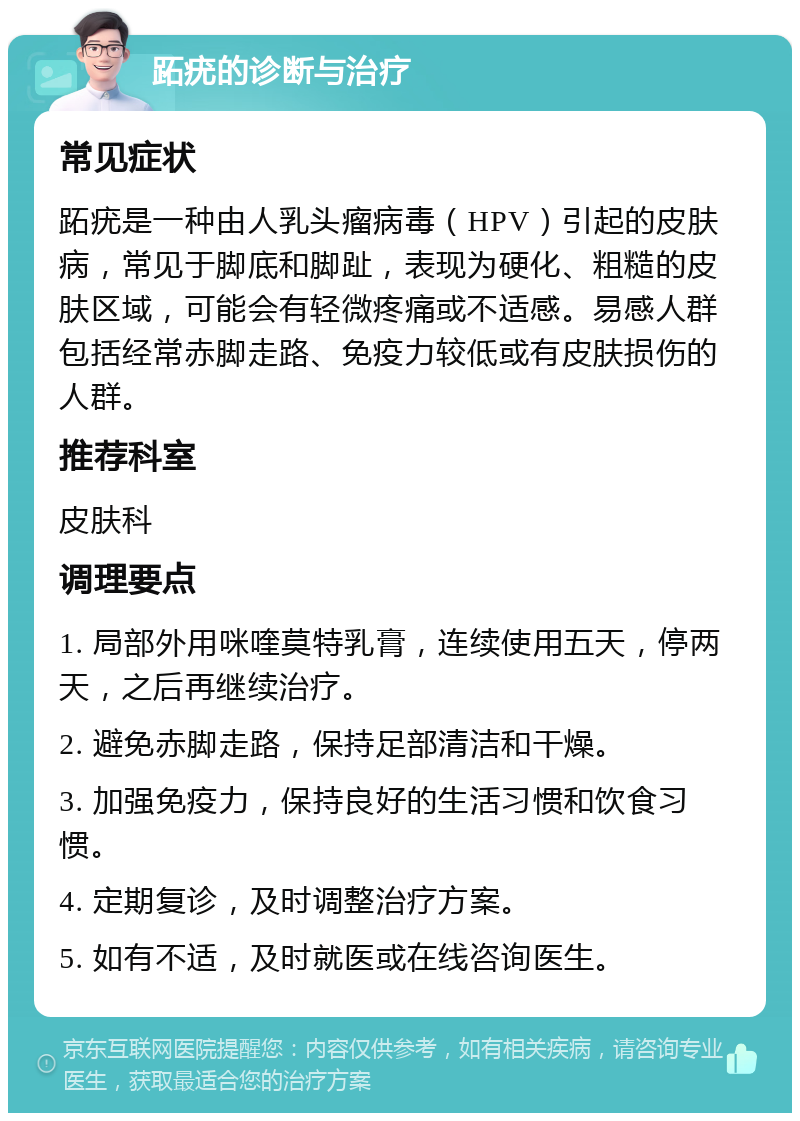 跖疣的诊断与治疗 常见症状 跖疣是一种由人乳头瘤病毒（HPV）引起的皮肤病，常见于脚底和脚趾，表现为硬化、粗糙的皮肤区域，可能会有轻微疼痛或不适感。易感人群包括经常赤脚走路、免疫力较低或有皮肤损伤的人群。 推荐科室 皮肤科 调理要点 1. 局部外用咪喹莫特乳膏，连续使用五天，停两天，之后再继续治疗。 2. 避免赤脚走路，保持足部清洁和干燥。 3. 加强免疫力，保持良好的生活习惯和饮食习惯。 4. 定期复诊，及时调整治疗方案。 5. 如有不适，及时就医或在线咨询医生。